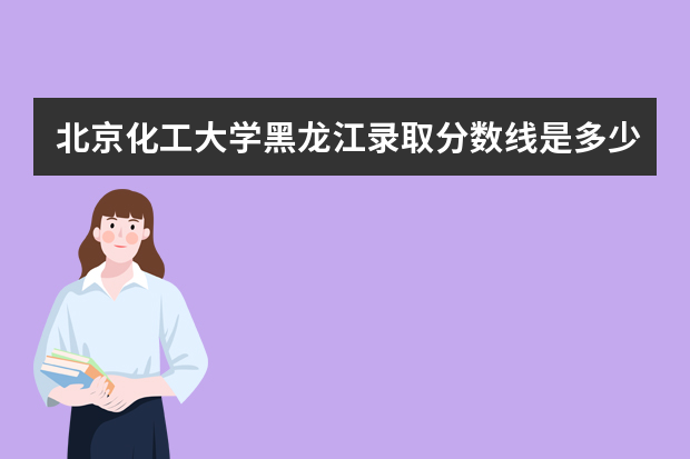 北京化工大学黑龙江录取分数线是多少 北京化工大学黑龙江招生人数多少